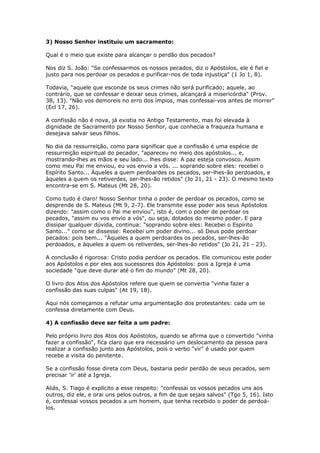 3) Nosso Senhor instituiu um sacramento:

Qual é o meio que existe para alcançar o perdão dos pecados?

Nos diz S. João: "Se confessarmos os nossos pecados, diz o Apóstolos, ele é fiel e
justo para nos perdoar os pecados e purificar-nos de toda injustiça" (1 Jo 1, 8).

Todavia, "aquele que esconde os seus crimes não será purificado; aquele, ao
contrário, que se confessar e deixar seus crimes, alcançará a misericórdia" (Prov.
38, 13). "Não vos demoreis no erro dos ímpios, mas confessai-vos antes de morrer"
(Ecl 17, 26).

A confissão não é nova, já existia no Antigo Testamento, mas foi elevada à
dignidade de Sacramento por Nosso Senhor, que conhecia a fraqueza humana e
desejava salvar seus filhos.

No dia da ressurreição, como para significar que a confissão é uma espécie de
ressurreição espiritual do pecador, "apareceu no meio dos apóstolos... e,
mostrando-lhes as mãos e seu lado... lhes disse: A paz esteja convosco. Assim
como meu Pai me enviou, eu vos envio a vós. ... soprando sobre eles: recebei o
Espírito Santo... Àqueles a quem perdoardes os pecados, ser-lhes-ão perdoados, e
àqueles a quem os retiverdes, ser-lhes-ão retidos" (Jo 21, 21 - 23). O mesmo texto
encontra-se em S. Mateus (Mt 28, 20).

Como tudo é claro! Nosso Senhor tinha o poder de perdoar os pecados, como se
desprende de S. Mateus (Mt 9, 2-7). Ele transmite esse poder aos seus Apóstolos
dizendo: "assim como o Pai me enviou", isto é, com o poder de perdoar os
pecados, "assim eu vos envio a vós", ou seja, dotados do mesmo poder. E para
dissipar qualquer dúvida, continua: "soprando sobre eles: Recebei o Espírito
Santo..." como se dissesse: Recebei um poder divino... só Deus pode perdoar
pecados: pois bem... "Àqueles a quem perdoardes os pecados, ser-lhes-ão
perdoados, e àqueles a quem os retiverdes, ser-lhes-ão retidos" (Jo 21, 21 - 23).

A conclusão é rigorosa: Cristo podia perdoar os pecados. Ele comunicou este poder
aos Apóstolos e por eles aos sucessores dos Apóstolos: pois a Igreja é uma
sociedade "que deve durar até o fim do mundo" (Mt 28, 20).

O livro dos Atos dos Apóstolos refere que quem se convertia "vinha fazer a
confissão das suas culpas" (At 19, 18).

Aqui nós começamos a refutar uma argumentação dos protestantes: cada um se
confessa diretamente com Deus.

4) A confissão deve ser feita a um padre:

Pelo próprio livro dos Atos dos Apóstolos, quando se afirma que o convertido "vinha
fazer a confissão", fica claro que era necessário um deslocamento da pessoa para
realizar a confissão junto aos Apóstolos, pois o verbo "vir" é usado por quem
recebe a visita do penitente.

Se a confissão fosse direta com Deus, bastaria pedir perdão de seus pecados, sem
precisar 'ir' até a Igreja.

Aliás, S. Tiago é explícito a esse respeito: "confessai os vossos pecados uns aos
outros, diz ele, e orai uns pelos outros, a fim de que sejais salvos" (Tgo 5, 16). Isto
é, confessai vossos pecados a um homem, que tenha recebido o poder de perdoá-
los.
 