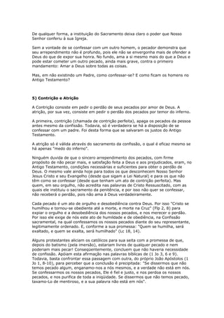 De qualquer forma, a instituição do Sacramento deixa claro o poder que Nosso
Senhor conferiu à sua Igreja.

Sem a vontade de se confessar com um outro homem, o pecador demonstra que
seu arrependimento não é profundo, pois ele não se envergonha mais de ofender a
Deus do que de expor sua honra. No fundo, ama a si mesmo mais do que a Deus e
pode estar cometer um outro pecado, ainda mais grave, contra o primeiro
mandamento: Amar a Deus sobre todas as coisas.

Mas, em não existindo um Padre, como confessar-se? E como ficam os homens no
Antigo Testamento?



5) Contrição e Atrição

A Contrição consiste em pedir o perdão de seus pecados por amor de Deus. A
atrição, por sua vez, consiste em pedir o perdão dos pecados por temor do inferno.

A primeira, contrição (chamada de contrição perfeita), apaga os pecados da pessoa
antes mesmo da confissão. Todavia, só é verdadeira se há a disposição de se
confessar com um padre. Foi desta forma que se salvaram os justos do Antigo
Testamento.

A atrição só é válida através do sacramento da confissão, o qual é eficaz mesmo se
há apenas "medo do inferno".

Ninguém duvida de que o sincero arrependimento dos pecados, com firme
propósito de não pecar mais, e satisfação feita a Deus e aos prejudicados, eram, no
Antigo Testamento, condições necessárias e suficientes para obter o perdão de
Deus. O mesmo vale ainda hoje para todos os que desconhecem Nosso Senhor
Jesus Cristo e seu Evangelho (desde que sigam a Lei Natural) e para os que não
têm como se confessar (desde que tenham um ato de contrição perfeita). Mas
quem, em seu orgulho, não acredita nas palavras de Cristo Ressuscitado, com as
quais ele instituiu o sacramento da penitência, e por isso não quer se confessar,
não receberá o perdão, pois não ama à Deus verdadeiramente.

Cada pecado é um ato de orgulho e desobediência contra Deus. Por isso "Cristo se
humilhou e tornou-se obediente até a morte, e morte na Cruz" (Flp 2, 8) para
expiar o orgulho e a desobediência dos nossos pecados, e nos merecer o perdão.
Por isso ele exige de nós este ato de humildade e de obediência, na Confissão
sacramental, na qual confessamos os nossos pecados diante do seu representante,
legitimamente ordenado. E, conforme a sua promessa: "Quem se humilha, será
exaltado, e quem se exalta, será humilhado" (Lc 18, 14).

Alguns protestantes aliciam os católicos para sua seita com a promessa de que,
depois do batismo (pela imersão), estariam livres de qualquer pecado e nem
poderiam mais pecar! Conseqüentemente, concluem que não haveria necessidade
de confissão. Apóiam esta afirmação nas palavras bíblicas de (1 Jo 3, 6 e 9).
Todavia, basta confrontar essa passagem com outra, do próprio João Apóstolos (1
Jo 1, 8-10), para perceber que a conclusão é precipitada: "Se dissermos que não
temos pecado algum, enganamo-nos a nós mesmos, e a verdade não está em nós.
Se confessarmos os nossos pecados, Ele é fiel e justo, e nos perdoa os nossos
pecados, e nos purifica de toda a iniqüidade. Se dissermos que não temos pecado,
taxamo-Lo de mentiroso, e a sua palavra não está em nós".
 