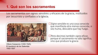 Los sacramentos son signos sensibles y eficaces de la gracia, instituidos
por Jesucristo y confiados a la Iglesia.
Signo sensible es una cosa conocida
que manifiesta otra menos conocida; si
veo humo, descubro que hay fuego.
Pero decimos también signo eficaz,
porque el sacramento no sólo significa,
sino que produce la gracia
1. Qué son los sacramentos
Vittore Carpaccio (1450-1525)
El bautismo de los Selenitas
1502-1507
 
