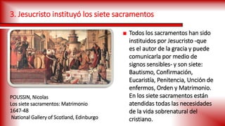3. Jesucristo instituyó los siete sacramentos
■ Todos los sacramentos han sido
instituidos por Jesucristo -que
es el autor de la gracia y puede
comunicarla por medio de
signos sensibles- y son siete:
Bautismo, Confirmación,
Eucaristía, Penitencia, Unción de
enfermos, Orden y Matrimonio.
En los siete sacramentos están
atendidas todas las necesidades
de la vida sobrenatural del
cristiano.
POUSSIN, Nicolas
Los siete sacramentos: Matrimonio
1647-48
National Gallery of Scotland, Edinburgo
 