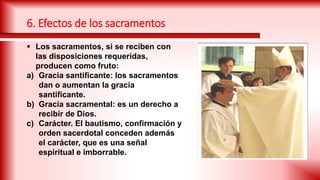  Los sacramentos, si se reciben con
las disposiciones requeridas,
producen como fruto:
a) Gracia santificante: los sacramentos
dan o aumentan la gracia
santificante.
b) Gracia sacramental: es un derecho a
recibir de Dios.
c) Carácter. El bautismo, confirmación y
orden sacerdotal conceden además
el carácter, que es una señal
espiritual e imborrable.
6. Efectos de los sacramentos
 