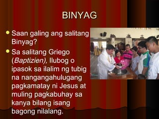 BINYAGBINYAG
Saan galing ang salitang
Binyag?
Sa salitang Griego
(Baptizien), Ilubog o
ipasok sa ilalim ng tubig
na nangangahulugang
pagkamatay ni Jesus at
muling pagkabuhay sa
kanya bilang isang
bagong nilalang.
 