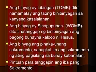 Ang binyag ay Libingan (TOMB)-dito
namamatay ang taong binibinyagan sa
kanyang kasalalanan.
Ang binyag ay Sinapupunan- (WOMB)-
dito tinatanggap ng binibinyagan ang
bagong buhayna kaloob ni Hesus.
Ang binyag ang pinaka-unang
sakramento, sapagkat ito ang sakramento
ng ating pagsilang sa buhay kabanalan.
Pintuan para tanggapin ang iba pang
Sakramento.
 