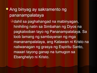 Ang binyag ay sakramento ng
pananampalataya
dahil sa paghahangad na mabinyagan,
hinihiling natin sa Simbahan ng Diyos na
pagkalooban tayo ng Pananampalataya. Sa
loob lamang ng sambayanan ng mga
mananampalataya, ang Katawan ni Kristo na
naliwanagan ng grasya ng Espiritu Santo,
maaari tayong ganap na tumugon sa
Ebanghelyo ni Kristo.
 