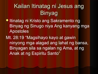 Kailan Itinatag ni Jesus angKailan Itinatag ni Jesus ang
BinyagBinyag
Itinatag ni Kristo ang Sakramento ng
Binyag ng Sinugo niya Ang kanyang mga
Apostoles
Mt. 28:19 “Magsihayo kayo at gawin
ninyong mga alagad ang lahat ng bansa,
Binyagan sila sa ngalan ng Ama, at ng
Anak at ng Espiritu Santo”
 