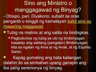 Sino ang Ministro o
manggagawad ng Binyag?
- Obispo, pari, Diyakono, subalit sa oras
panganib o binggit ng kamatayan kahit sino ay
maaaring maggawad
Tubig na malinis at ang salita na binibigkas.
Pagbubuhos ng tubig sa ulo ng binibinyagan
kasabay ang salitang (pangalan) Binibinyagan
kita sa ngalan ng Ama at ng Anak, at ng Espiritu
Santo.
 Kapag gumaling ang bata kailangan
dalahin ito sa simbahan upang ganapin ang
iba pang seremonya ng binyag.
 