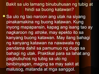Bakit sa ulo lamang binubuhusan ng tubig at
hindi sa buong katawan?
Sa ulo ng tao naroon ang utak na siyang
pinakamakina ng buong katawan. Kung
inyong mapapansin, kapag ang isang tao ay
nagkaroon ng stroke, may epekto ito sa
kanyang buong katawan. May ilang bahagi
ng kanyang katawan na nawawala ng
pandama dahil sa pamumuo ng dugo sa
bahagi ng utak. Praktikal para sa lahat ang
pagbubuhos ng tubig sa ulo ng
binibinyagan, maging sa may sakit at
malusog, matanda at mga sanggol.
 