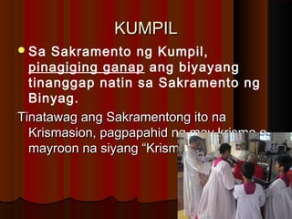 KUMPILKUMPIL
Sa Sakramento ng Kumpil,
pinagiging ganap ang biyayang
tinanggap natin sa Sakramento ng
Binyag.
Tinatawag ang Sakramentong ito naTinatawag ang Sakramentong ito na
Krismasion, pagpapahid ng may krisma oKrismasion, pagpapahid ng may krisma o
mayroon na siyang “Krisma”.mayroon na siyang “Krisma”.
 