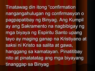 Tinatawag din itong “confirmationTinatawag din itong “confirmation
nangangahulugan ng confirmasyon onangangahulugan ng confirmasyon o
pagpapatibay ng Binyag. Ang Kumpilpagpapatibay ng Binyag. Ang Kumpil
ay ang Sakramento na nagbibigay ngay ang Sakramento na nagbibigay ng
mga biyaya ng Espiritu Santo upangmga biyaya ng Espiritu Santo upang
tayo ay maging ganap na Kristiyano attayo ay maging ganap na Kristiyano at
saksi ni Kristo sa salita at gawa,saksi ni Kristo sa salita at gawa,
hanggang sa kamatayan. Pinatitibayhanggang sa kamatayan. Pinatitibay
nito at pinatatatag ang mga biyayangnito at pinatatatag ang mga biyayang
tinanggap sa Binyagtinanggap sa Binyag
 