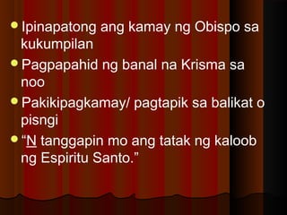 Ipinapatong ang kamay ng Obispo sa
kukumpilan
Pagpapahid ng banal na Krisma sa
noo
Pakikipagkamay/ pagtapik sa balikat o
pisngi
“N tanggapin mo ang tatak ng kaloob
ng Espiritu Santo.”
 