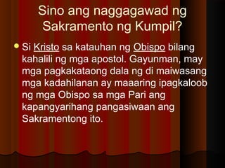 Sino ang naggagawad ng
Sakramento ng Kumpil?
Si Kristo sa katauhan ng Obispo bilang
kahalili ng mga apostol. Gayunman, may
mga pagkakataong dala ng di maiwasang
mga kadahilanan ay maaaring ipagkaloob
ng mga Obispo sa mga Pari ang
kapangyarihang pangasiwaan ang
Sakramentong ito.
 