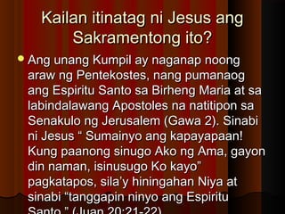 Kailan itinatag ni Jesus angKailan itinatag ni Jesus ang
Sakramentong ito?Sakramentong ito?
Ang unang Kumpil ay naganap noongAng unang Kumpil ay naganap noong
araw ng Pentekostes, nang pumanaogaraw ng Pentekostes, nang pumanaog
ang Espiritu Santo sa Birheng Maria at saang Espiritu Santo sa Birheng Maria at sa
labindalawang Apostoles na natitipon salabindalawang Apostoles na natitipon sa
Senakulo ng Jerusalem (Gawa 2). SinabiSenakulo ng Jerusalem (Gawa 2). Sinabi
ni Jesus “ Sumainyo ang kapayapaan!ni Jesus “ Sumainyo ang kapayapaan!
Kung paanong sinugo Ako ng Ama, gayonKung paanong sinugo Ako ng Ama, gayon
din naman, isinusugo Ko kayo”din naman, isinusugo Ko kayo”
pagkatapos, sila’y hiningahan Niya atpagkatapos, sila’y hiningahan Niya at
sinabi “tanggapin ninyo ang Espiritusinabi “tanggapin ninyo ang Espiritu
 