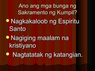 Ano ang mga bunga ngAno ang mga bunga ng
Sakramento ng Kumpil?Sakramento ng Kumpil?
Nagkakaloob ng EspirituNagkakaloob ng Espiritu
SantoSanto
Nagiging maalam naNagiging maalam na
kristiyanokristiyano
 Nagtatatak ng katangian.Nagtatatak ng katangian.
 