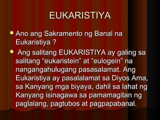 EUKARISTIYAEUKARISTIYA
Ano ang Sakramento ng Banal naAno ang Sakramento ng Banal na
Eukaristiya ?Eukaristiya ?
 Ang salitang EUKARISTIYA ay galing saAng salitang EUKARISTIYA ay galing sa
salitang “eukaristein” at “eulogein” nasalitang “eukaristein” at “eulogein” na
nangangahulugang pasasalamat. Angnangangahulugang pasasalamat. Ang
Eukaristiya ay pasalalamat sa Diyos Ama,Eukaristiya ay pasalalamat sa Diyos Ama,
sa Kanyang mga biyaya, dahil sa lahat ngsa Kanyang mga biyaya, dahil sa lahat ng
Kanyang isinagawa sa pamamagitan ngKanyang isinagawa sa pamamagitan ng
paglalang, pagtubos at pagpapabanal.paglalang, pagtubos at pagpapabanal.
 