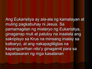 Ang Eukaristiya ay ala-ala ng kamatayan atAng Eukaristiya ay ala-ala ng kamatayan at
muling pagkabuhay ni Jesus. Samuling pagkabuhay ni Jesus. Sa
pamamagitan ng misteryo ng Eukaristiya,pamamagitan ng misteryo ng Eukaristiya,
ginaganap muli at patuloy na inaalala angginaganap muli at patuloy na inaalala ang
sakripisyo sa Krus na minsang inialay sasakripisyo sa Krus na minsang inialay sa
kalbaryo, at ang nakapagliligtas nakalbaryo, at ang nakapagliligtas na
kapangyarihan nito’y ginagamit para sakapangyarihan nito’y ginagamit para sa
kapatawaran ng mga kasalanankapatawaran ng mga kasalanan
 