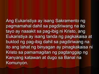 Ang Eukaristiya ay isang Sakramento ngAng Eukaristiya ay isang Sakramento ng
pagmamahal dahil sa pagdiriwang na itopagmamahal dahil sa pagdiriwang na ito
tayo ay naaakit sa pag-ibig ni Kristo, angtayo ay naaakit sa pag-ibig ni Kristo, ang
Eukaristiya ay isang tanda ng pagkakaisa atEukaristiya ay isang tanda ng pagkakaisa at
buklod ng pag-ibig dahil sa pagdiriwang nabuklod ng pag-ibig dahil sa pagdiriwang na
ito ang lahat ng binyagan ay pinagkakaisa niito ang lahat ng binyagan ay pinagkakaisa ni
Kristo sa pamamagitan ng pagtanggap ngKristo sa pamamagitan ng pagtanggap ng
Kanyang katawan at dugo sa Banal naKanyang katawan at dugo sa Banal na
Komunyon.Komunyon.
 