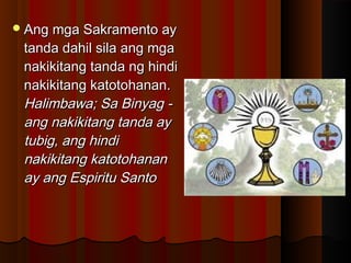 Ang mga Sakramento ayAng mga Sakramento ay
tanda dahil sila ang mgatanda dahil sila ang mga
nakikitang tanda ng hindinakikitang tanda ng hindi
nakikitang katotohanan.nakikitang katotohanan.
Halimbawa; Sa Binyag -Halimbawa; Sa Binyag -
ang nakikitang tanda ayang nakikitang tanda ay
tubig, ang hinditubig, ang hindi
nakikitang katotohanannakikitang katotohanan
ay ang Espiritu Santoay ang Espiritu Santo
 