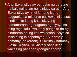 Ang Eukaristiya ay pangako ng daratingAng Eukaristiya ay pangako ng darating
na kaluwalhatian na ibinigay sa atin. Angna kaluwalhatian na ibinigay sa atin. Ang
Eukaristiya ay hindi lamang isangEukaristiya ay hindi lamang isang
paggunita sa misteryo paskuwal ni Jesus,paggunita sa misteryo paskuwal ni Jesus,
hindi rin ito isang kasalukuyanghindi rin ito isang kasalukuyang
pamamaraan ng pagpuno ng biyaya sapamamaraan ng pagpuno ng biyaya sa
ating mga kaluluwa. Ito’y pangako rin ngating mga kaluluwa. Ito’y pangako rin ng
hinaharap nating kaluwalhatian. Kaya sahinaharap nating kaluwalhatian. Kaya sa
Misa ating ipinapahayag: “Si Kristo’yMisa ating ipinapahayag: “Si Kristo’y
namatay (nakaraan), Si Kristo’y nabuhaynamatay (nakaraan), Si Kristo’y nabuhay
(kasalukuyan), Si Kristo’y babalik sa(kasalukuyan), Si Kristo’y babalik sa
wakas ng panahon (panghinaharap).”wakas ng panahon (panghinaharap).”
 