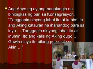 Ang Anyo ng ay ang panalangin naAng Anyo ng ay ang panalangin na
binibigkas ng pari sa Konsagrasyon.binibigkas ng pari sa Konsagrasyon.
“Tanggapin ninyong lahat ito at kanin: Ito“Tanggapin ninyong lahat ito at kanin: Ito
ang Aking katawan na ihahandog para saang Aking katawan na ihahandog para sa
inyo … Tanggapin ninyong lahat ito atinyo … Tanggapin ninyong lahat ito at
inumin: Ito ang kalis ng Aking dugo …inumin: Ito ang kalis ng Aking dugo …
Gawin ninyo ito bilang pag-alala saGawin ninyo ito bilang pag-alala sa
Akin….”Akin….”
 