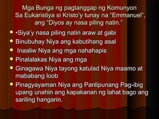 Mga Bunga ng pagtanggap ng KomunyonMga Bunga ng pagtanggap ng Komunyon
Sa Eukaristiya si Kristo’y tunay na “Emmanuel”,Sa Eukaristiya si Kristo’y tunay na “Emmanuel”,
ang “Diyos ay nasa piling natin.”ang “Diyos ay nasa piling natin.”
 ••Siya’y nasa piling natin araw at gabiSiya’y nasa piling natin araw at gabi
 Binubuhay Niya ang kabutihang asalBinubuhay Niya ang kabutihang asal
 Inaaliw Niya ang mga nahahapisInaaliw Niya ang mga nahahapis
 Pinalalakas Niya ang mgaPinalalakas Niya ang mga
 Ginagawa Niya tayong katulad Niya maamo atGinagawa Niya tayong katulad Niya maamo at
mababang loobmababang loob
 Pinagyayaman Niya ang Panlipunang Pag-ibigPinagyayaman Niya ang Panlipunang Pag-ibig
upang unahin ang kapakanan ng lahat bago angupang unahin ang kapakanan ng lahat bago ang
sariling hangarin.sariling hangarin.
 