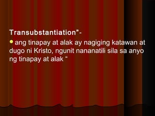 Transubstantiation”-
ang tinapay at alak ay nagiging katawan at
dugo ni Kristo, ngunit nananatili sila sa anyo
ng tinapay at alak “
 