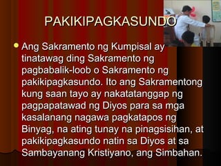 PAKIKIPAGKASUNDOPAKIKIPAGKASUNDO
Ang Sakramento ng Kumpisal ayAng Sakramento ng Kumpisal ay
tinatawag ding Sakramento ngtinatawag ding Sakramento ng
pagbabalik-loob o Sakramento ngpagbabalik-loob o Sakramento ng
pakikipagkasundo. Ito ang Sakramentongpakikipagkasundo. Ito ang Sakramentong
kung saan tayo ay nakatatanggap ngkung saan tayo ay nakatatanggap ng
pagpapatawad ng Diyos para sa mgapagpapatawad ng Diyos para sa mga
kasalanang nagawa pagkatapos ngkasalanang nagawa pagkatapos ng
Binyag, na ating tunay na pinagsisihan, atBinyag, na ating tunay na pinagsisihan, at
pakikipagkasundo natin sa Diyos at sapakikipagkasundo natin sa Diyos at sa
Sambayanang Kristiyano, ang Simbahan.Sambayanang Kristiyano, ang Simbahan.
 