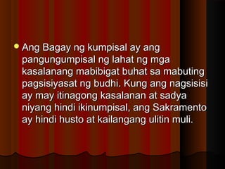 Ang Bagay ng kumpisal ay angAng Bagay ng kumpisal ay ang
pangungumpisal ng lahat ng mgapangungumpisal ng lahat ng mga
kasalanang mabibigat buhat sa mabutingkasalanang mabibigat buhat sa mabuting
pagsisiyasat ng budhi. Kung ang nagsisisipagsisiyasat ng budhi. Kung ang nagsisisi
ay may itinagong kasalanan at sadyaay may itinagong kasalanan at sadya
niyang hindi ikinumpisal, ang Sakramentoniyang hindi ikinumpisal, ang Sakramento
ay hindi husto at kailangang ulitin muli.ay hindi husto at kailangang ulitin muli.
 