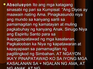 AbsolusyonAbsolusyon Ito ang mga katagangIto ang mga katagang
sinasabi ng pari sa Kumpisal: “Ang Diyos aysinasabi ng pari sa Kumpisal: “Ang Diyos ay
maawain nating Ama. Pinagkasundo niyamaawain nating Ama. Pinagkasundo niya
ang mundo sa kanyang sarili saang mundo sa kanyang sarili sa
pamamagitan ng kamatayan at mulingpamamagitan ng kamatayan at muling
pagkabuhay ng kanyang Anak. Sinugo Niyapagkabuhay ng kanyang Anak. Sinugo Niya
ang Espiritu Santo para saang Espiritu Santo para sa
ikapagpapatawad ng mga kasalanan.ikapagpapatawad ng mga kasalanan.
Pagkalooban ka Niya ng kapatawaran atPagkalooban ka Niya ng kapatawaran at
kapayapaan sa pamamagitan ngkapayapaan sa pamamagitan ng
paglilingkod ng Simbahan. AT NGAYONpaglilingkod ng Simbahan. AT NGAYON
IKA’Y PINAPATAWAD KO SA IYONG MGAIKA’Y PINAPATAWAD KO SA IYONG MGA
KASALANAN SA + NGALAN NG AMA, ATKASALANAN SA + NGALAN NG AMA, AT
 