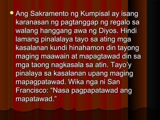 Ang Sakramento ng Kumpisal ay isangAng Sakramento ng Kumpisal ay isang
karanasan ng pagtanggap ng regalo sakaranasan ng pagtanggap ng regalo sa
walang hanggang awa ng Diyos. Hindiwalang hanggang awa ng Diyos. Hindi
lamang pinalalaya tayo sa ating mgalamang pinalalaya tayo sa ating mga
kasalanan kundi hinahamon din tayongkasalanan kundi hinahamon din tayong
maging maawain at mapagtawad din samaging maawain at mapagtawad din sa
mga taong nagkasala sa atin. Tayo’ymga taong nagkasala sa atin. Tayo’y
pinalaya sa kasalanan upang magingpinalaya sa kasalanan upang maging
mapagpatawad. Wika nga ni Sanmapagpatawad. Wika nga ni San
Francisco: “Nasa pagpapatawad angFrancisco: “Nasa pagpapatawad ang
mapatawad.”mapatawad.”
 