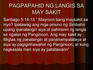 PAGPAPAHID NG LANGIS SAPAGPAPAHID NG LANGIS SA
MAY SAKITMAY SAKIT
Santiago 5:14-15 “ Mayroon bang maysakit sa
inyo? Ipatawag ang mga pinuno ng Simbahn
upang ipanalangin siya at pahiranm ng langis
sa ngalan ng Panginoon. Ang may sakit ay
ililigtas ng panalangin at pananampalataya at
siya ay pagiginhawahin ng Panginoon, at kung
nagkasala man siya ay patatawarin”
 