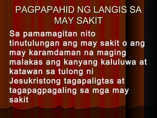 PAGPAPAHID NG LANGIS SAPAGPAPAHID NG LANGIS SA
MAY SAKITMAY SAKIT
Sa pamamagitan nito
tinutulungan ang may sakit o ang
may karamdaman na maging
malakas ang kanyang kaluluwa at
katawan sa tulong ni
Jesukristong tagapaligtas at
tagapagpagaling sa mga may
sakit
 