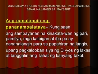 MGA BAGAY AT KILOS NG SAKRAMENTO NG PAGPAPAHID NGMGA BAGAY AT KILOS NG SAKRAMENTO NG PAGPAPAHID NG
BANAL NA LANGIS SA MAYSAKITBANAL NA LANGIS SA MAYSAKIT
Ang panalangin ngAng panalangin ng
pananampalatayapananampalataya– Kung saan– Kung saan
ang sambayanan na kinakata-wan ng pari,ang sambayanan na kinakata-wan ng pari,
pamilya, mga kaibigan at iba pa aypamilya, mga kaibigan at iba pa ay
nananalangin para sa papahiran ng langis,nananalangin para sa papahiran ng langis,
upang pagkalooban siya ng Di-yos ng lakasupang pagkalooban siya ng Di-yos ng lakas
at tanggalin ang lahat ng kanyang takot.at tanggalin ang lahat ng kanyang takot.
 