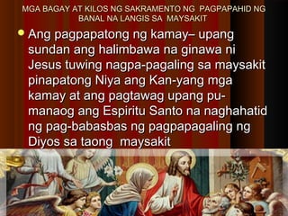 MGA BAGAY AT KILOS NG SAKRAMENTO NG PAGPAPAHID NGMGA BAGAY AT KILOS NG SAKRAMENTO NG PAGPAPAHID NG
BANAL NA LANGIS SA MAYSAKITBANAL NA LANGIS SA MAYSAKIT
Ang pagpapatong ng kamay– upangAng pagpapatong ng kamay– upang
sundan ang halimbawa na ginawa nisundan ang halimbawa na ginawa ni
Jesus tuwing nagpa-pagaling sa maysakitJesus tuwing nagpa-pagaling sa maysakit
pinapatong Niya ang Kan-yang mgapinapatong Niya ang Kan-yang mga
kamay at ang pagtawag upang pu-kamay at ang pagtawag upang pu-
manaog ang Espiritu Santo na naghahatidmanaog ang Espiritu Santo na naghahatid
ng pag-babasbas ng pagpapagaling ngng pag-babasbas ng pagpapagaling ng
Diyos sa taong maysakitDiyos sa taong maysakit
 