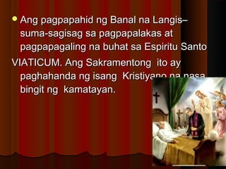 Ang pagpapahid ng Banal na Langis–Ang pagpapahid ng Banal na Langis–
suma-sagisag sa pagpapalakas atsuma-sagisag sa pagpapalakas at
pagpapagaling na buhat sa Espiritu Santopagpapagaling na buhat sa Espiritu Santo
VIATICUM. Ang Sakramentong ito ayVIATICUM. Ang Sakramentong ito ay
paghahanda ng isang Kristiyano na nasapaghahanda ng isang Kristiyano na nasa
bingit ng kamatayan.bingit ng kamatayan.
 