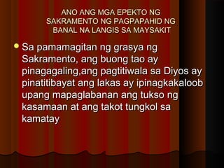 ANO ANG MGA EPEKTO NGANO ANG MGA EPEKTO NG
SAKRAMENTO NG PAGPAPAHID NGSAKRAMENTO NG PAGPAPAHID NG
BANAL NA LANGIS SA MAYSAKITBANAL NA LANGIS SA MAYSAKIT
Sa pamamagitan ng grasya ngSa pamamagitan ng grasya ng
Sakramento, ang buong tao aySakramento, ang buong tao ay
pinagagaling,ang pagtitiwala sa Diyos aypinagagaling,ang pagtitiwala sa Diyos ay
pinatitibayat ang lakas ay ipinagkakaloobpinatitibayat ang lakas ay ipinagkakaloob
upang mapaglabanan ang tukso ngupang mapaglabanan ang tukso ng
kasamaan at ang takot tungkol sakasamaan at ang takot tungkol sa
kamataykamatay
 