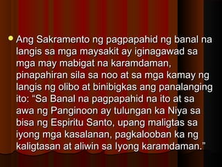 Ang Sakramento ng pagpapahid ng banal naAng Sakramento ng pagpapahid ng banal na
langis sa mga maysakit ay iginagawad salangis sa mga maysakit ay iginagawad sa
mga may mabigat na karamdaman,mga may mabigat na karamdaman,
pinapahiran sila sa noo at sa mga kamay ngpinapahiran sila sa noo at sa mga kamay ng
langis ng olibo at binibigkas ang panalanginglangis ng olibo at binibigkas ang panalanging
ito: “Sa Banal na pagpapahid na ito at saito: “Sa Banal na pagpapahid na ito at sa
awa ng Panginoon ay tulungan ka Niya saawa ng Panginoon ay tulungan ka Niya sa
bisa ng Espiritu Santo, upang maligtas sabisa ng Espiritu Santo, upang maligtas sa
iyong mga kasalanan, pagkalooban ka ngiyong mga kasalanan, pagkalooban ka ng
kaligtasan at aliwin sa Iyong karamdaman.”kaligtasan at aliwin sa Iyong karamdaman.”
 