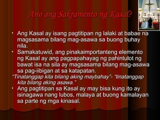 Ano ang Sakramento ng Kasal?Ano ang Sakramento ng Kasal?
• Ang Kasal ay isang pagtitipan ng lalaki at babae naAng Kasal ay isang pagtitipan ng lalaki at babae na
magsasama bilang mag-asawa sa buong buhaymagsasama bilang mag-asawa sa buong buhay
nila.nila.
• Samakatuwid, ang pinakaimportanteng elementoSamakatuwid, ang pinakaimportanteng elemento
ng Kasal ay ang pagpapahayag ng pahintulot ngng Kasal ay ang pagpapahayag ng pahintulot ng
bawat isa na sila ay magsasama bilang mag-asawabawat isa na sila ay magsasama bilang mag-asawa
sa pag-iibigan at sa katapatan.sa pag-iibigan at sa katapatan.
““Tinatanggap kita bilang aking maybahay”- “tinatanggapTinatanggap kita bilang aking maybahay”- “tinatanggap
kita bilang aking asawa.”kita bilang aking asawa.”
• Ang pagtitipan sa Kasal ay may bisa kung ito ayAng pagtitipan sa Kasal ay may bisa kung ito ay
isinagawa nang lubos, malaya at buong kamalayanisinagawa nang lubos, malaya at buong kamalayan
sa parte ng mga kinasal.sa parte ng mga kinasal.
 