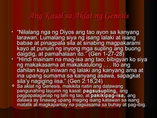 Ang Kasal sa Aklat ng GenesisAng Kasal sa Aklat ng Genesis
• ““Nilalang nga ng Diyos ang tao ayon sa kanyangNilalang nga ng Diyos ang tao ayon sa kanyang
larawan. Lumalang siya ng isang lalaki at isanglarawan. Lumalang siya ng isang lalaki at isang
babae at pinagpala sila at sinabing magpakaramibabae at pinagpala sila at sinabing magpakarami
kayo at punuin ng inyong mga supling ang buongkayo at punuin ng inyong mga supling ang buong
daigdig, at pamahalaan ito.” (Gen 1-27-28)daigdig, at pamahalaan ito.” (Gen 1-27-28)
• ““Hindi mainam na mag-isa ang tao; bibigyan ko siyaHindi mainam na mag-isa ang tao; bibigyan ko siya
ng makakasama at makakatulong . . . Ito angng makakasama at makakatulong . . . Ito ang
dahilan kaya iniiwan ng lalaki ang kanyang ama atdahilan kaya iniiwan ng lalaki ang kanyang ama at
ina upang sumama sa kanyang asawa, sapagkatina upang sumama sa kanyang asawa, sapagkat
sila’y nagiging iisa.” (Gen 2:18,24)sila’y nagiging iisa.” (Gen 2:18,24)
 Sa aklat ng Genesis, makikita natin ang dalawangSa aklat ng Genesis, makikita natin ang dalawang
pangunahing layunin ng kasal:pangunahing layunin ng kasal: pagsusupling,pagsusupling, angang
pagpapalaganap ng lahi ng tao, atpagpapalaganap ng lahi ng tao, at pakikipag-isa,pakikipag-isa, angang
dalawa ay tinawag upang maging isang katawan sa isangdalawa ay tinawag upang maging isang katawan sa isang
matalik at magkapantay na pagsasama sa buhay at pag-ibig.matalik at magkapantay na pagsasama sa buhay at pag-ibig.
 