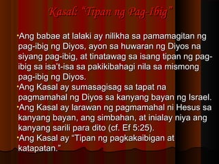 Kasal: “Tipan ng Pag-Ibig”Kasal: “Tipan ng Pag-Ibig”
•Ang babae at lalaki ay nilikha sa pamamagitan ngAng babae at lalaki ay nilikha sa pamamagitan ng
pag-ibig ng Diyos, ayon sa huwaran ng Diyos napag-ibig ng Diyos, ayon sa huwaran ng Diyos na
siyang pag-ibig, at tinatawag sa isang tipan ng pag-siyang pag-ibig, at tinatawag sa isang tipan ng pag-
ibig sa isa’t-isa sa pakikibahagi nila sa mismongibig sa isa’t-isa sa pakikibahagi nila sa mismong
pag-ibig ng Diyos.pag-ibig ng Diyos.
•Ang Kasal ay sumasagisag sa tapat naAng Kasal ay sumasagisag sa tapat na
pagmamahal ng Diyos sa kanyang bayan ng Israel.pagmamahal ng Diyos sa kanyang bayan ng Israel.
•Ang Kasal ay larawan ng pagmamahal ni Hesus saAng Kasal ay larawan ng pagmamahal ni Hesus sa
kanyang bayan, ang simbahan, at inialay niya angkanyang bayan, ang simbahan, at inialay niya ang
kanyang sarili para dito (cf. Ef 5:25).kanyang sarili para dito (cf. Ef 5:25).
•Ang Kasal ay “Tipan ng pagkakaibigan atAng Kasal ay “Tipan ng pagkakaibigan at
katapatan.”katapatan.”
 