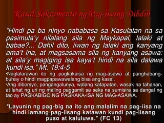 Kasal:Sakramento ng Pag-iisang DibdibKasal:Sakramento ng Pag-iisang Dibdib
““Hindi pa ba ninyo nababasa sa Kasulatan na saHindi pa ba ninyo nababasa sa Kasulatan na sa
pasimula’y nilalang sila ng Maykapal, lalaki atpasimula’y nilalang sila ng Maykapal, lalaki at
babae?... Dahil dito, iiwan ng lalaki ang kanyangbabae?... Dahil dito, iiwan ng lalaki ang kanyang
ama’t ina, at magsasama sila ng kanyang asawa:ama’t ina, at magsasama sila ng kanyang asawa:
at sila’y magiging isa kaya’t hindi na sila dalawaat sila’y magiging isa kaya’t hindi na sila dalawa
kundi isa.” Mt. 19:4-5kundi isa.” Mt. 19:4-5
•Naglalarawan ito ng pagkakaisa ng mag-asawa at panghabang-Naglalarawan ito ng pagkakaisa ng mag-asawa at panghabang-
buhay o hindi magpapawawalang bisa ang kasal.buhay o hindi magpapawawalang bisa ang kasal.
•Ang diborsyo, pangangalunya, walang katapatan, wasak na tahanan,Ang diborsyo, pangangalunya, walang katapatan, wasak na tahanan,
at lahat ng uri ng maling paggamit sa seks na sumisira sa dangal ngat lahat ng uri ng maling paggamit sa seks na sumisira sa dangal ng
tao ay PAGKABIGO NG PAGKAKA-ISA NG MAG-ASAWA.tao ay PAGKABIGO NG PAGKAKA-ISA NG MAG-ASAWA.
““Layunin ng pag-big na ito ang malalim na pag-iisa naLayunin ng pag-big na ito ang malalim na pag-iisa na
hindi lamang pag-iisang katawan kundi pag-iisanghindi lamang pag-iisang katawan kundi pag-iisang
puso at kaluluwa.” (FC 13)puso at kaluluwa.” (FC 13)
 