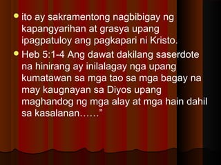 ito ay sakramentong nagbibigay ng
kapangyarihan at grasya upang
ipagpatuloy ang pagkapari ni Kristo.
Heb 5:1-4 Ang dawat dakilang saserdote
na hinirang ay inilalagay nga upang
kumatawan sa mga tao sa mga bagay na
may kaugnayan sa Diyos upang
maghandog ng mga alay at mga hain dahil
sa kasalanan……”
 