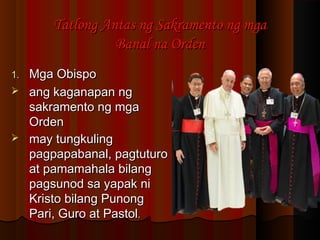 Tatlong Antas ng Sakramento ng mgaTatlong Antas ng Sakramento ng mga
Banal na OrdenBanal na Orden
1.1. Mga ObispoMga Obispo
 ang kaganapan ngang kaganapan ng
sakramento ng mgasakramento ng mga
OrdenOrden
 may tungkulingmay tungkuling
pagpapabanal, pagtuturopagpapabanal, pagtuturo
at pamamahala bilangat pamamahala bilang
pagsunod sa yapak nipagsunod sa yapak ni
Kristo bilang PunongKristo bilang Punong
Pari, Guro at PastolPari, Guro at Pastol..
 
