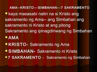 AMA--KRISTO---SIMBAHAN---7 SAKRAMENTO
kaya masasabi natin na si Kristo ang
sakramento ng Ama-- ang Simbahan ang
sakramento ni Kristo at ang pitong
Sakramento ang ipinagdiriwang ng Simbahan
AMA
KRISTO- Sakramento ng Ama
SIMBAHAN- Sakramento ni Kristo
7 SAKRAMENTO - Sakramento ng Simbahan
 