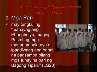 2.2. Mga PariMga Pari
 may tungkulingmay tungkuling
“ipahayag ang“ipahayag ang
Ebanghelyo, magingEbanghelyo, maging
Pastol ng mgaPastol ng mga
mananampalataya atmananampalataya at
ipagdiwang ang banalipagdiwang ang banal
na pagsamba bilangna pagsamba bilang
mga tunay na pari ngmga tunay na pari ng
Bagong Tipan.” (LG28)Bagong Tipan.” (LG28)
Tatlong Antas ng Sakramento ng mgaTatlong Antas ng Sakramento ng mga
Banal na OrdenBanal na Orden
 