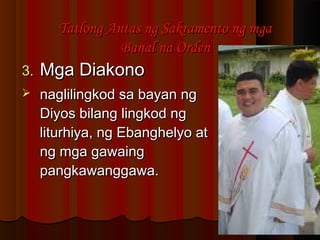 3.3. Mga DiakonoMga Diakono
 naglilingkod sa bayan ngnaglilingkod sa bayan ng
Diyos bilang lingkod ngDiyos bilang lingkod ng
liturhiya, ng Ebanghelyo atliturhiya, ng Ebanghelyo at
ng mga gawaingng mga gawaing
pangkawanggawa.pangkawanggawa.
Tatlong Antas ng Sakramento ng mgaTatlong Antas ng Sakramento ng mga
Banal na OrdenBanal na Orden
 
