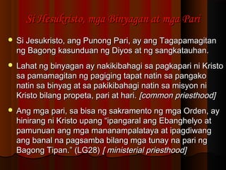 Si Hesukristo, mga Binyagan at mga PariSi Hesukristo, mga Binyagan at mga Pari
 Si Jesukristo, ang Punong Pari, ay ang TagapamagitanSi Jesukristo, ang Punong Pari, ay ang Tagapamagitan
ng Bagong kasunduan ng Diyos at ng sangkatauhan.ng Bagong kasunduan ng Diyos at ng sangkatauhan.
 Lahat ng binyagan ay nakikibahagi sa pagkapari ni KristoLahat ng binyagan ay nakikibahagi sa pagkapari ni Kristo
sa pamamagitan ng pagiging tapat natin sa pangakosa pamamagitan ng pagiging tapat natin sa pangako
natin sa binyag at sa pakikibahagi natin sa misyon ninatin sa binyag at sa pakikibahagi natin sa misyon ni
Kristo bilang propeta, pari at hari.Kristo bilang propeta, pari at hari. [common priesthood][common priesthood]
 Ang mga pari, sa bisa ng sakramento ng mga Orden, ayAng mga pari, sa bisa ng sakramento ng mga Orden, ay
hinirang ni Kristo upang “ipangaral ang Ebanghelyo athinirang ni Kristo upang “ipangaral ang Ebanghelyo at
pamunuan ang mga mananampalataya at ipagdiwangpamunuan ang mga mananampalataya at ipagdiwang
ang banal na pagsamba bilang mga tunay na pari ngang banal na pagsamba bilang mga tunay na pari ng
Bagong Tipan.” (LG28)Bagong Tipan.” (LG28) [ ministerial priesthood][ ministerial priesthood]
 