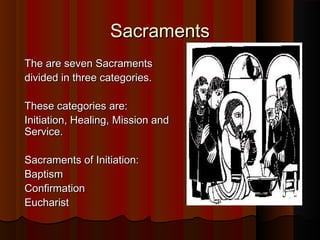SacramentsSacraments
The are seven SacramentsThe are seven Sacraments
divided in three categories.divided in three categories.
These categories are:These categories are:
Initiation, Healing, Mission andInitiation, Healing, Mission and
Service.Service.
Sacraments of Initiation:Sacraments of Initiation:
BaptismBaptism
ConfirmationConfirmation
EucharistEucharist
 