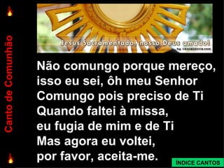 Não comungo porque mereço,  isso eu sei, ôh meu Senhor Comungo pois preciso de Ti Quando faltei à missa,  eu fugia de mim e de Ti Mas agora eu voltei,  por favor, aceita-me. Canto de Comunhão ÍNDICE CANTOS 