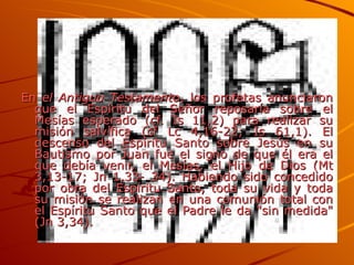 En  el Antiguo Testamento , los profetas anunciaron que el Espíritu del Señor reposaría sobre el Mesías esperado (cf. Is 11,2) para realizar su misión salvífica (cf Lc 4,16-22; Is 61,1). El descenso del Espíritu Santo sobre Jesús en su Bautismo por Juan fue el signo de que él era el que debía venir, el Mesías, el Hijo de Dios (Mt 3,13-17; Jn 1,33- 34). Habiendo sido concedido por obra del Espíritu Santo, toda su vida y toda su misión se realizan en una comunión total con el Espíritu Santo que el Padre le da "sin medida" (Jn 3,34). 