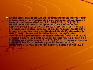 Ahora bien, esta plenitud del Espíritu no debía permanecer únicamente en el Mesías, sino que debía ser comunicada a  todo el pueblo mesiánico  (cf Ez 36,25-27; Jl 3,1-2). En repetidas ocasiones Cristo prometió esta efusión del Espíritu (cf Lc 12,12; Jn 3,5-8; 7,37-39; 16,7-15; Hch 1,8), promesa que realizó primero el día de Pascua (Jn 20,22) y luego, de manera más manifiesta el día de Pentecostés (cf Hch 2,1-4). Llenos del Espíritu Santo, los Apóstoles comienzan a proclamar "las maravillas de Dios" (Hch 2,11) y Pedro declara que esta efusión del Espíritu es el signo de los tiempos mesiánicos (cf Hch 2, 17-18). Los que creyeron en la predicación apostólica y se hicieron bautizar, recibieron a su vez el don del Espíritu Santo (cf Hch 2,38). 
